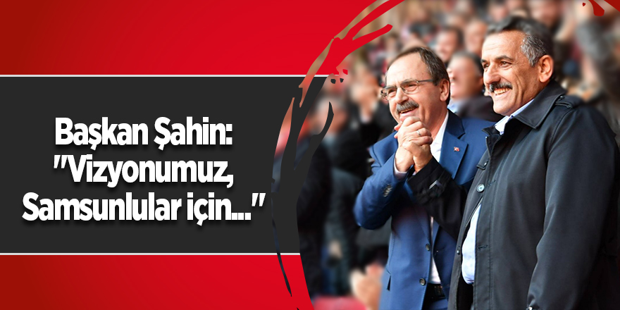 Başkan Şahin: "Vizyonumuz, Samsunlular için..."