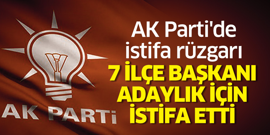 AK Parti'de istifa rüzgarı.. 7 ilçe başkanı adaylık için istifa etti