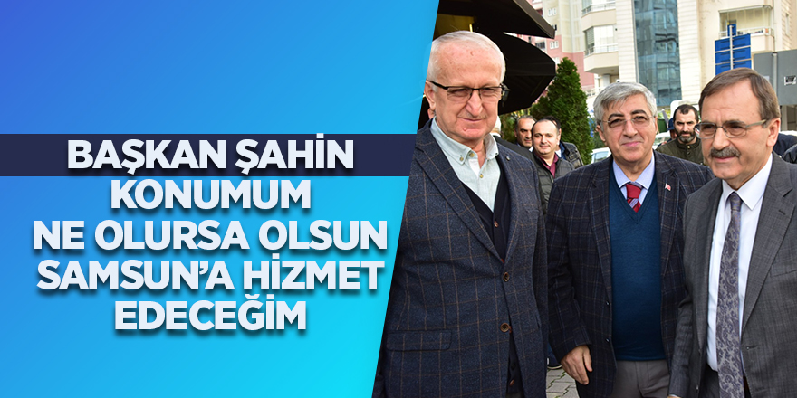 Başkan Şahin: "Konumum ne olursa olsun Samsun'a hizmet edeceğim"