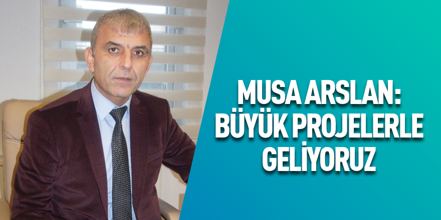 Musa Arslan: Büyük Projelerle Geliyoruz