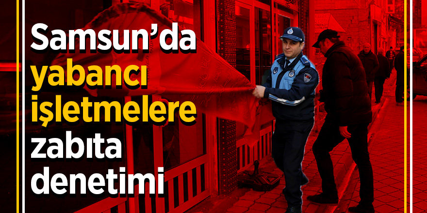 Samsun’da yabancı işletmelere zabıta denetimi