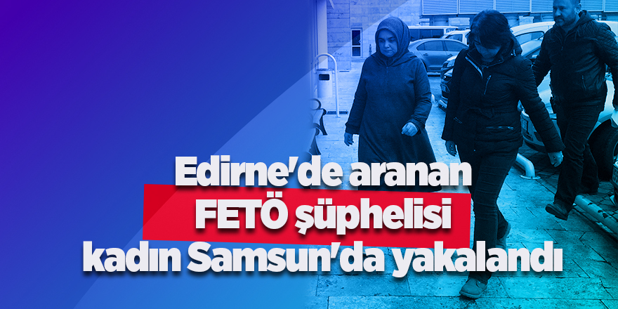 Edirne'de aranan FETÖ şüphelisi kadın Samsun'da yakalandı