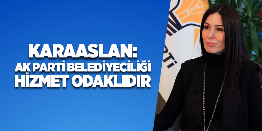 Karaaslan: AK Parti belediyeciliği hizmet odaklıdır