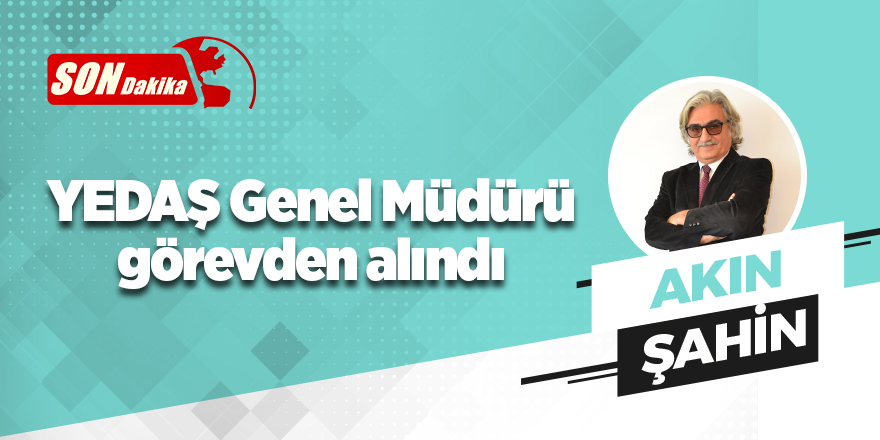 YEDAŞ Genel Müdürü Akın Şahin görevden alındı