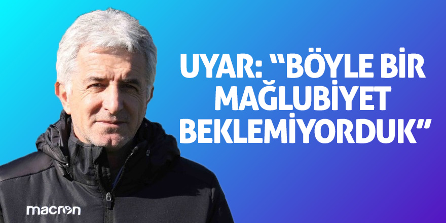 Uyar: “Böyle bir mağlubiyet beklemiyorduk”