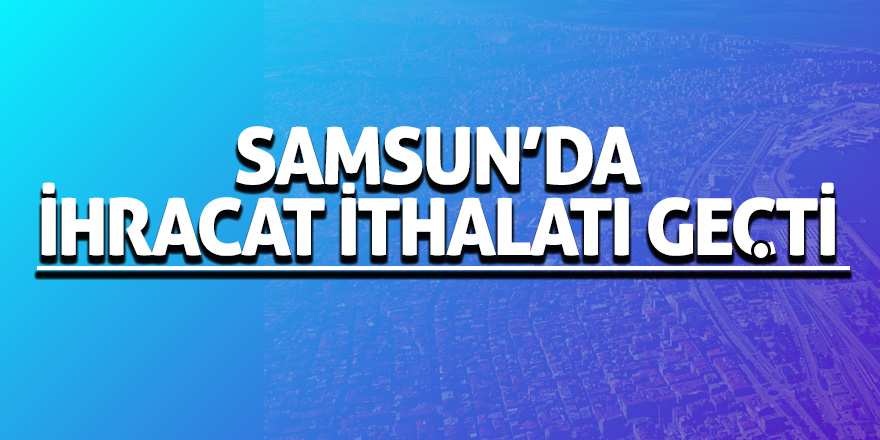 Samsun'da ihracat yüzde 32,7 arttı, ithalat yüzde 38,8 azaldı 