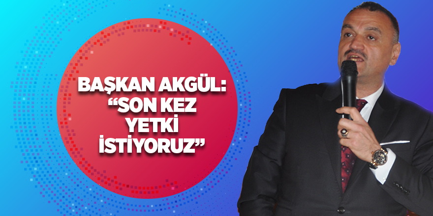 Başkan Akgül: 'Son kez yetki istiyoruz'