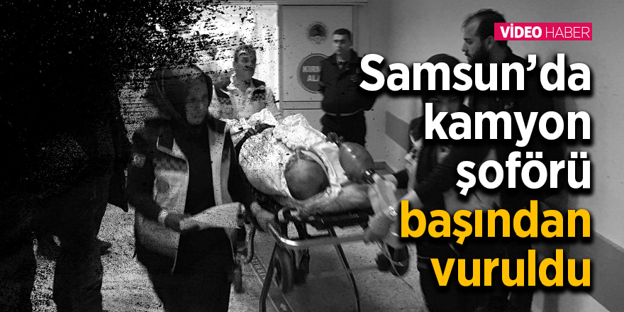 Samsun’da kamyon şoförü başından vuruldu 