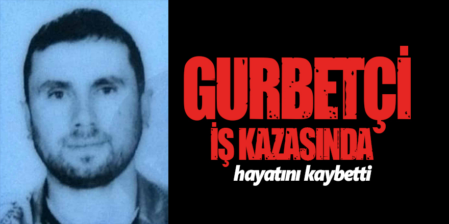 Gurbetçi iş kazasında hayatını kaybetti 