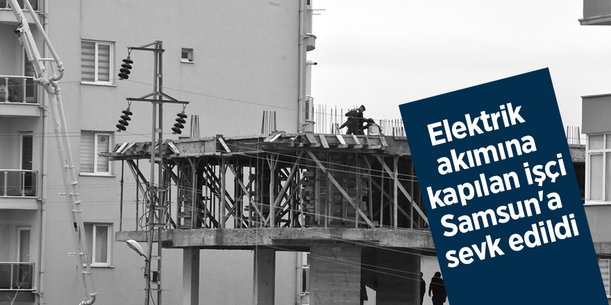 Elektrik akımına kapılan işçi Samsun'a sevk edildi