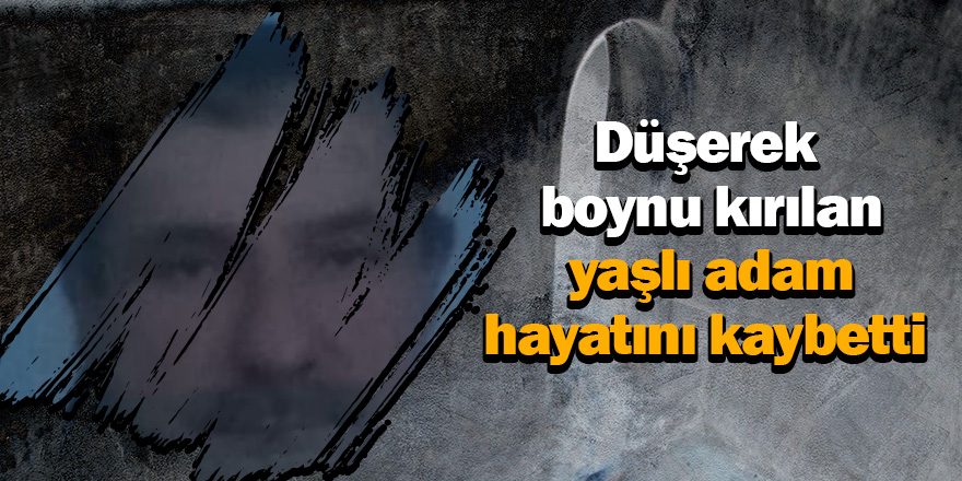 Düşerek boynu kırılan yaşlı adam hayatını kaybetti 