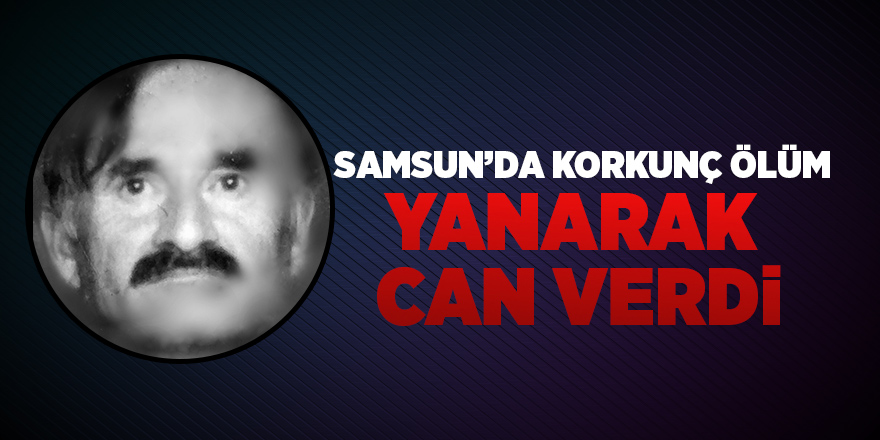 Samsun’da yaşlı adam yanarak can verdi 