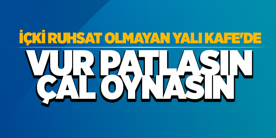 İçki ruhsat olmayan Yalı Kafe’de vur patlasın çal oynasın