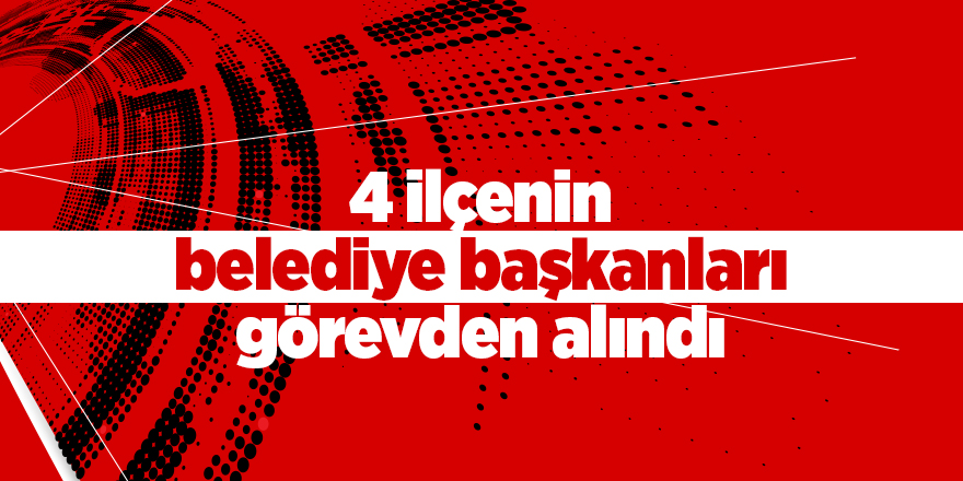 4 ilçenin belediye başkanları görevden alındı