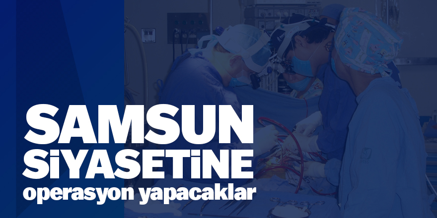 Samsun siyasetine operasyon yapacaklar