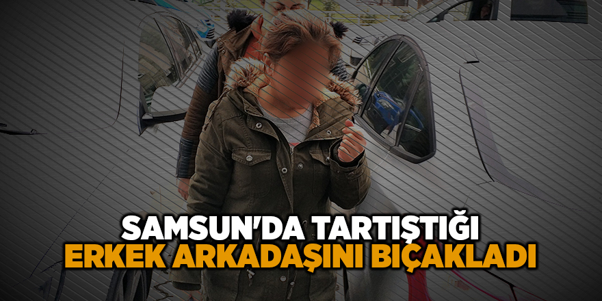 Samsun'da tartıştığı erkek arkadaşını bıçakladı