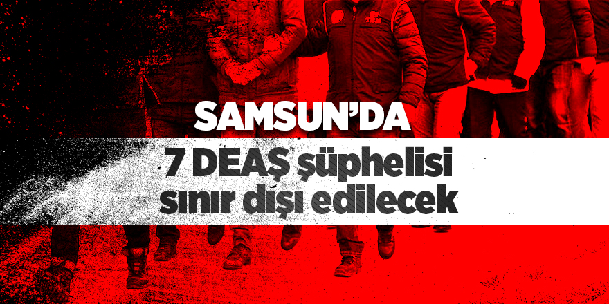 Samsun'da 7 DEAŞ şüphelisi sınır dışı edilecek