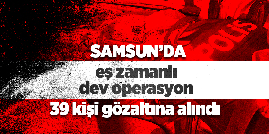 Samsun'da eş zamanlı dev operasyon