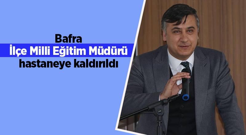 Bafra İlçe Milli Eğitim Müdürü hastaneye kaldırıldı