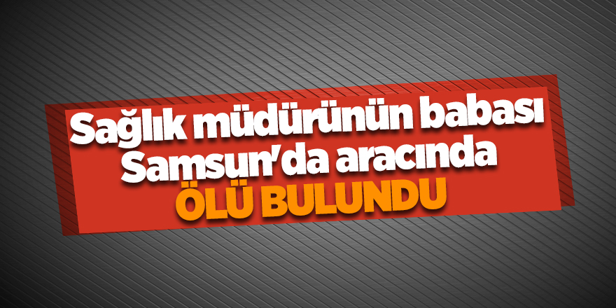 Sağlık müdürünün babası Samsun'da aracında ölü bulundu