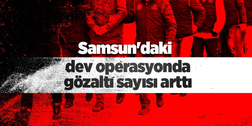 Samsun'daki dev operasyonda gözaltı sayısı arttı