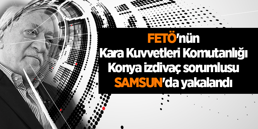 FETÖ'nün Kara Kuvvetleri Komutanlığı Konya izdivaç sorumlusu Samsun'da yakalandı