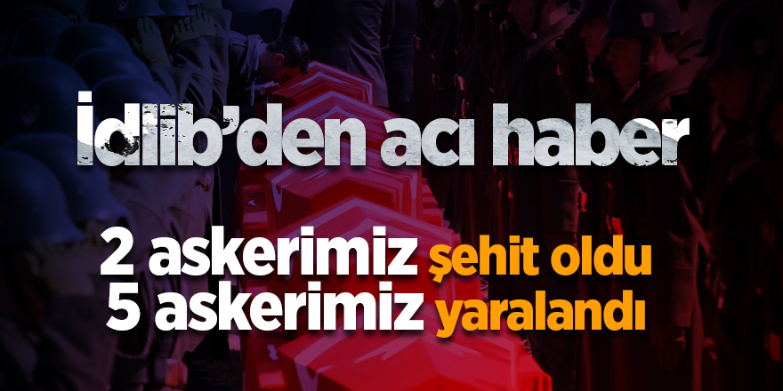 İdlib'den acı haber! 2 askerimiz şehit oldu 5 askerimiz yaralandı