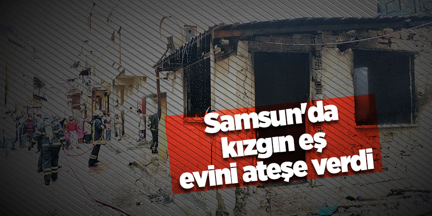 Samsun'da kızgın eş evini ateşe verdi