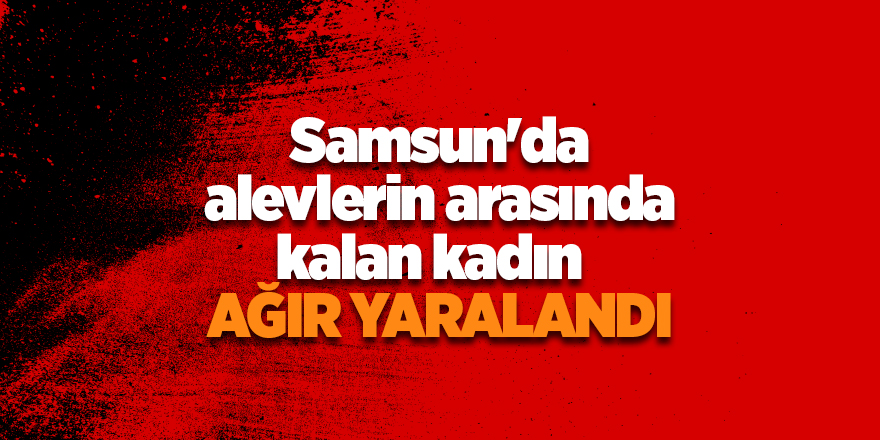 Samsun'da alevlerin arasında kalan kadın ağır yaralandı