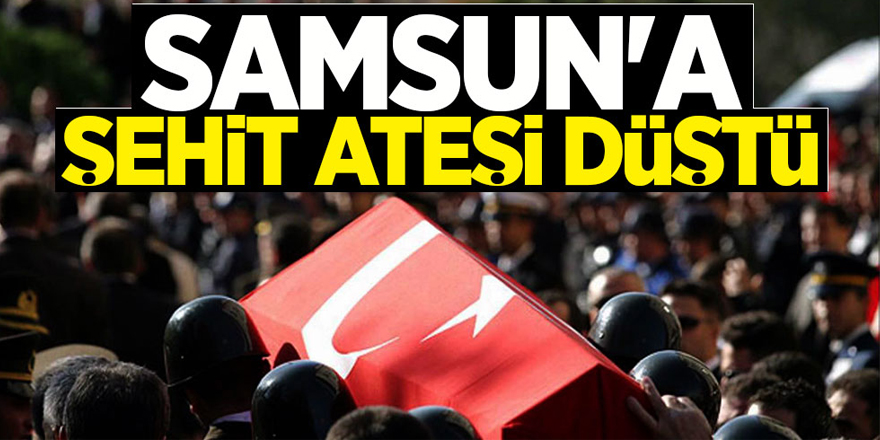 Samsun’a şehit ateşi düştü