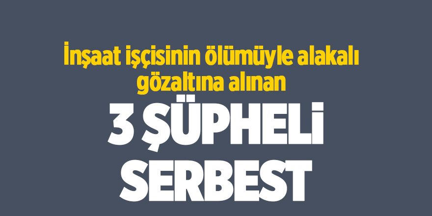 İnşaat işçisinin ölümüyle alakalı gözaltına alınan 3 şüpheli serbest