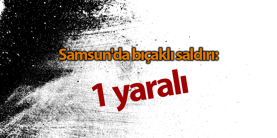 Samsun'da bıçaklı saldırı: 1 yaralı