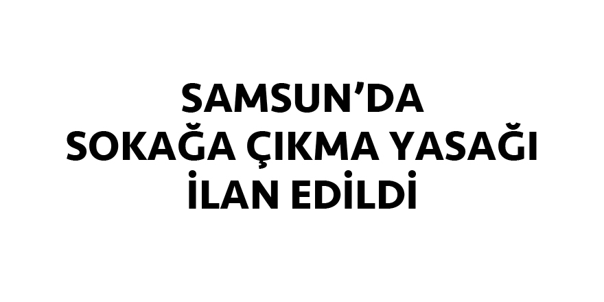 Samsun'da sokağa çıkma yasağı ilan edildi!