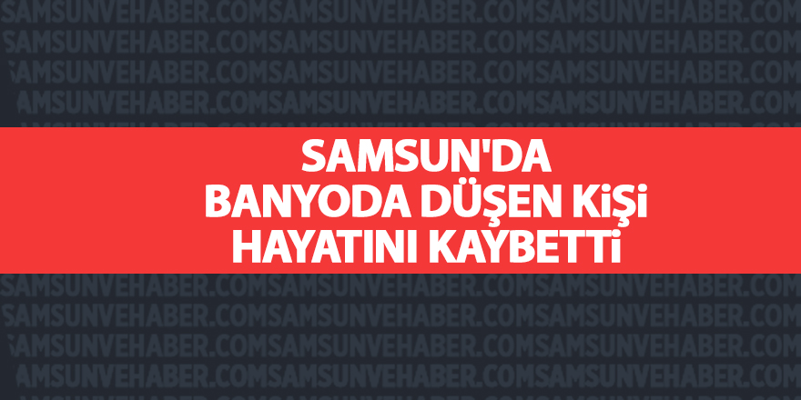 Samsun'da banyoda düşen kişi hayatını kaybetti