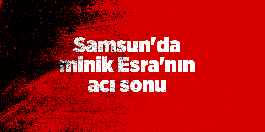 Samsun'da minik Esra'nın acı sonu