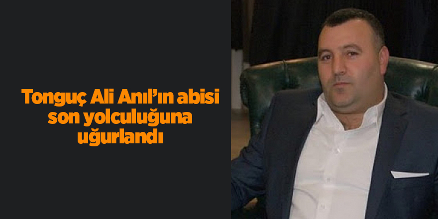 Tonguç Ali Anıl’ın abisi son yolculuğuna uğurlandı