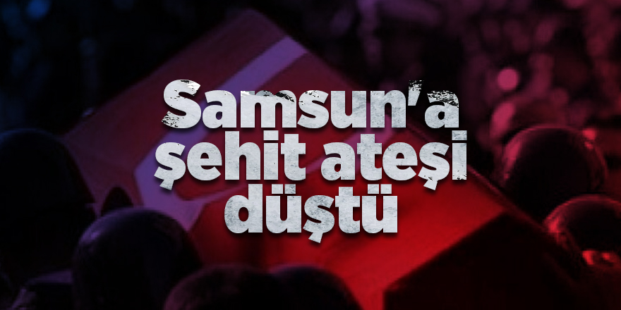 Samsun’a şehit ateşi düştü