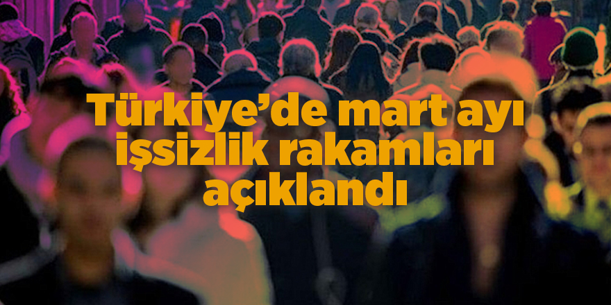 Türkiye’de mart ayı işsizlik rakamları açıklandı