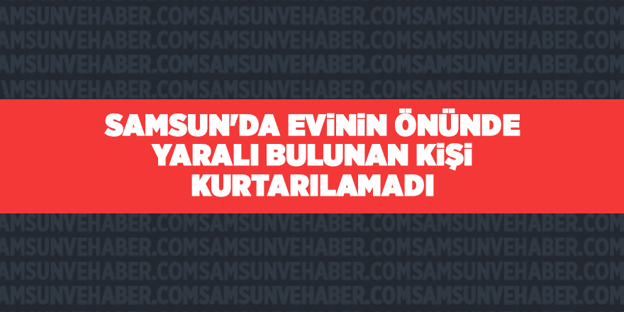 Samsun'da evinin önünde yaralı bulunan kişi kurtarılamadı