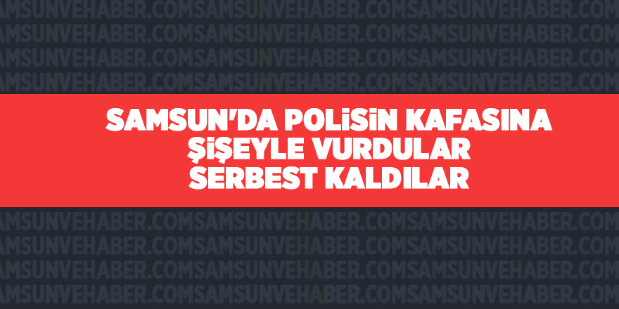 Samsun'da polisin kafasına şişeyle vurdular serbest kaldılar