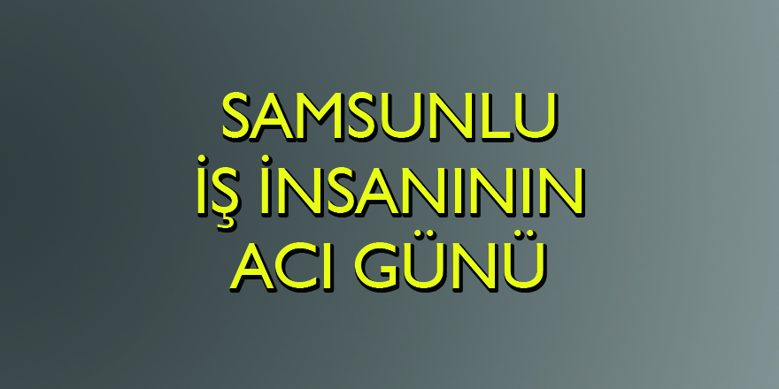 Samsunlu iş insanının acı günü - Samsun Haber