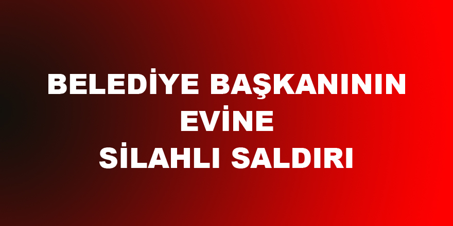 BELEDİYE BAŞKANININ EVİNE SİLAHLI SALDIRI