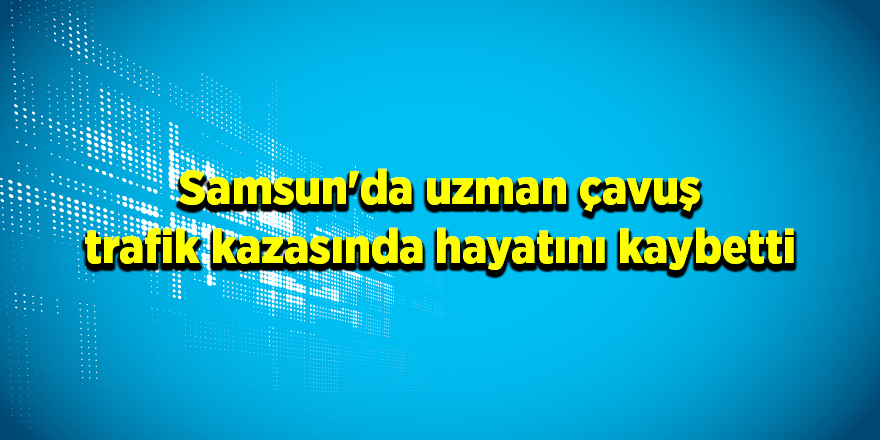 Samsun'da uzman çavuş trafik kazasında hayatını kaybetti