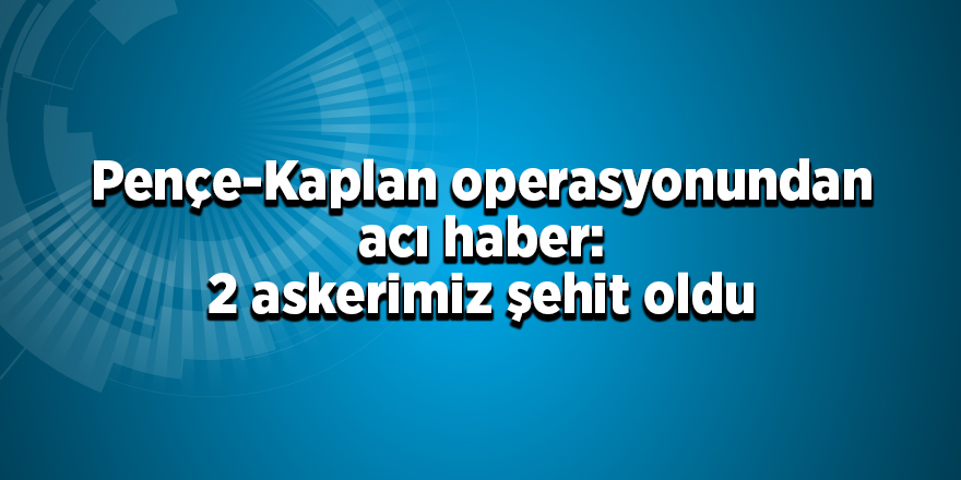 Pençe-Kaplan operasyonundan acı haber: 2 askerimiz şehit oldu