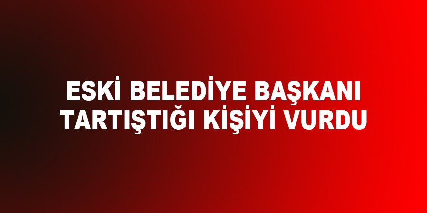 Eski belediye başkanı tartıştığı kişiyi vurdu