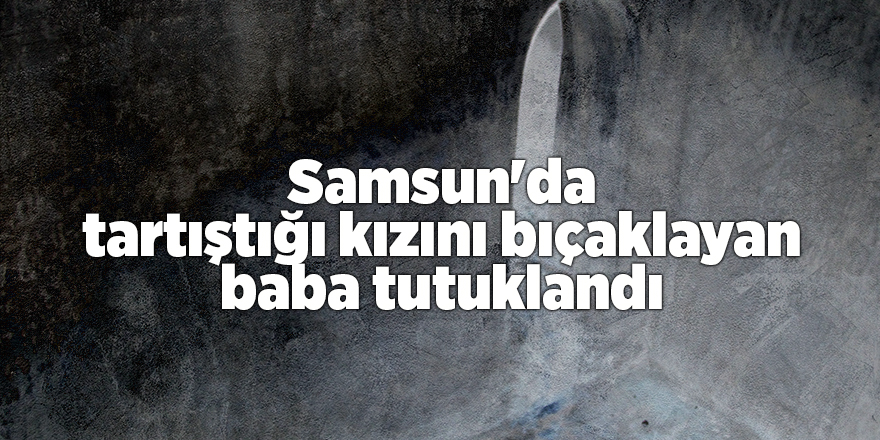 Samsun'da tartıştığı kızını bıçaklayan baba tutuklandı - samsun haber