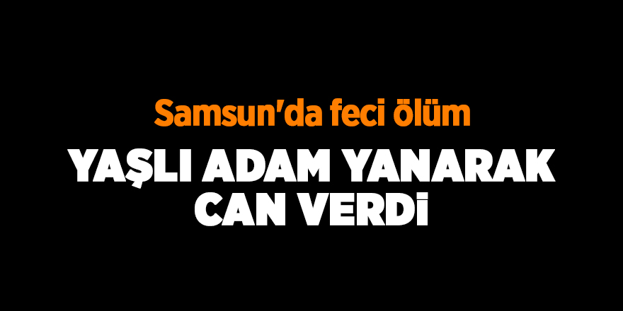 Yaşlı adam yanarak can verdi - samsun haber