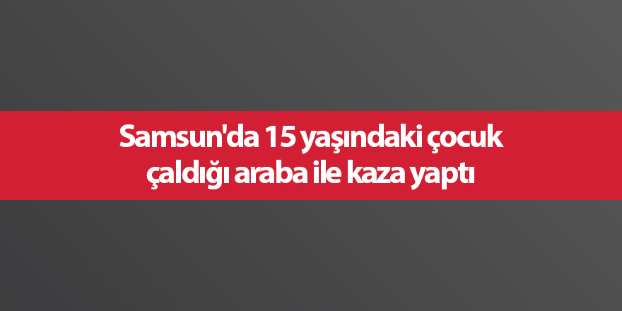 Samsun'da 15 yaşındaki çocuk çaldığı araba ile kaza yaptı - samsun haber