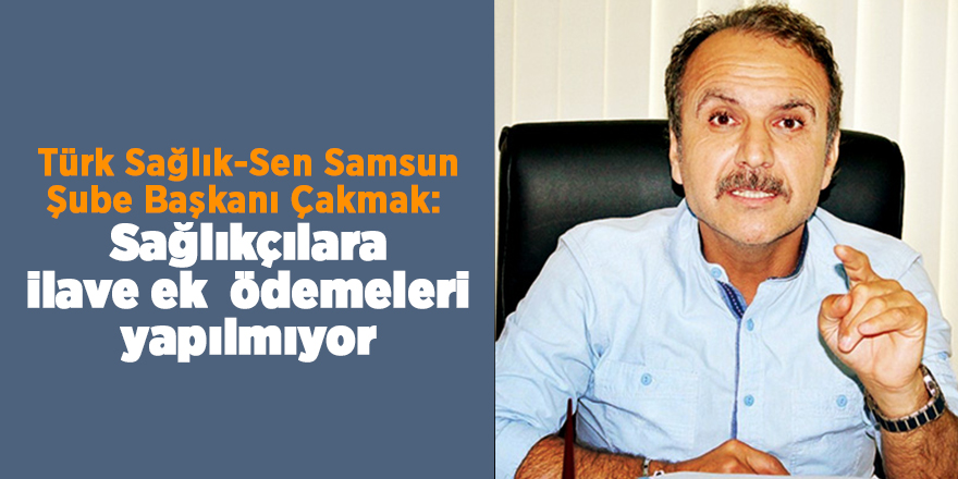 Türk Sağlık-Sen Samsun Şube Başkanı Çakmak:  Sağlıkçılara ilave ek  ödemeleri yapılmıyor