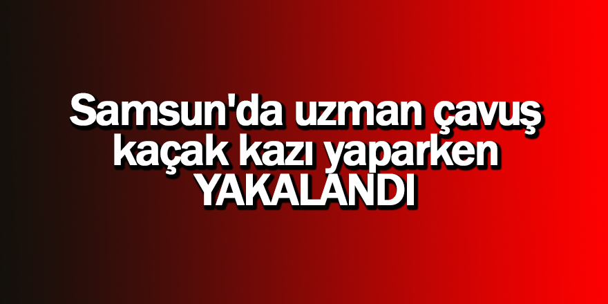 Samsun'da uzman çavuş kaçak kazı yaparken yakalandı